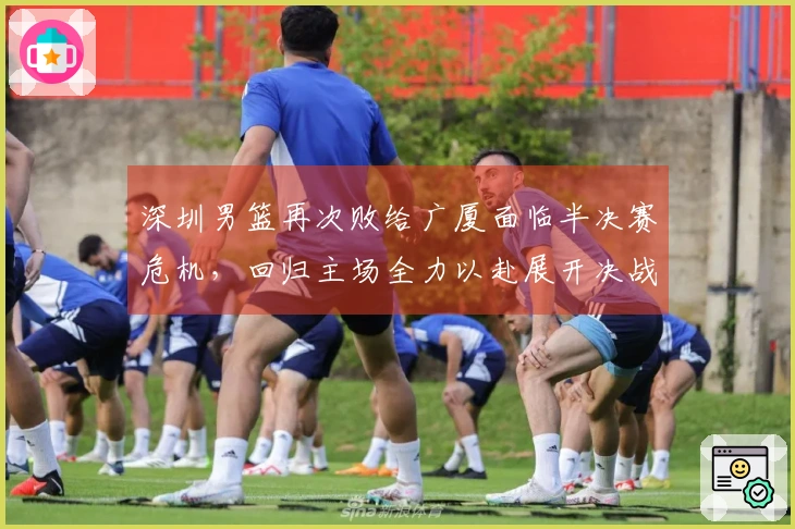 深圳男篮再次败给广厦面临半决赛危机，回归主场全力以赴展开决战