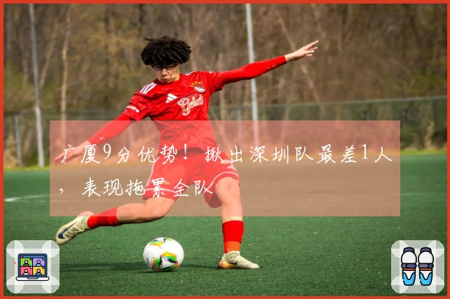 广厦9分优势！揪出深圳队最差1人，表现拖累全队